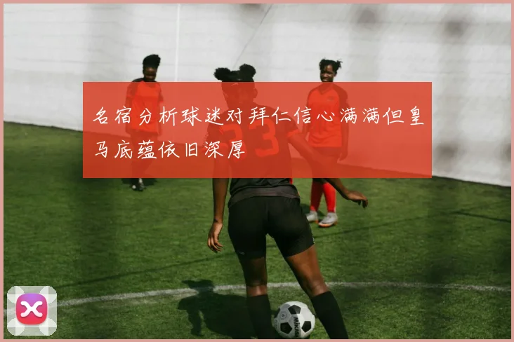 名宿分析球迷对拜仁信心满满但皇马底蕴依旧深厚