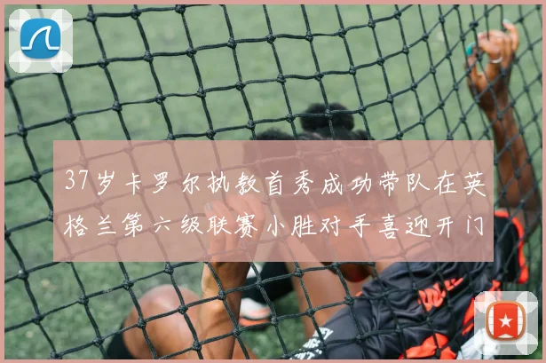 37岁卡罗尔执教首秀成功带队在英格兰第六级联赛小胜对手喜迎开门红