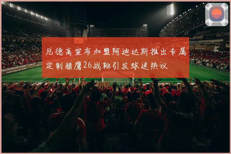 厄德高宣布加盟阿迪达斯推出专属定制猎鹰26战靴引发球迷热议