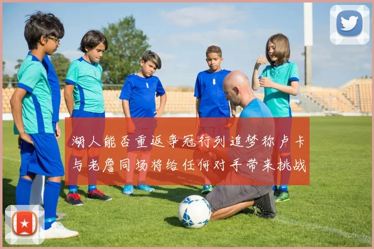 湖人能否重返争冠行列追梦称卢卡与老詹同场将给任何对手带来挑战