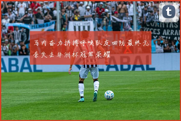 马内奋力拼搏呼唤队友回防最终无奈失去非洲杯冠军荣耀