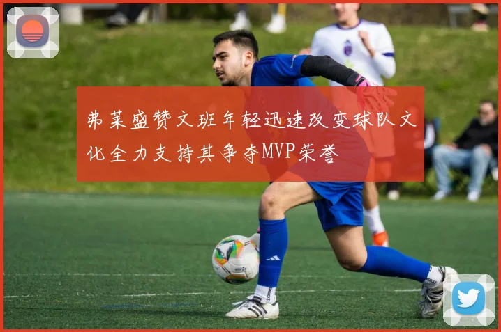 弗莱盛赞文班年轻迅速改变球队文化全力支持其争夺MVP荣誉