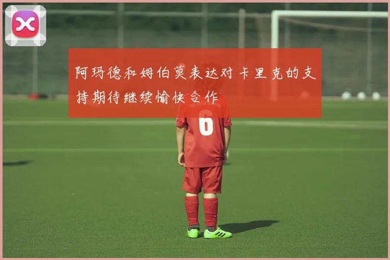 阿玛德和姆伯莫表达对卡里克的支持期待继续愉快合作