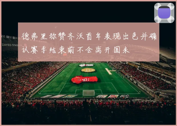 德弗里称赞齐沃首年表现出色并确认赛季结束前不会离开国米
