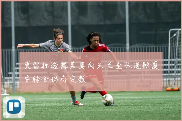 莫雷托透露莱奥向米兰全队道歉夏季转会仍存变数