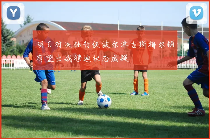 明日对决独行侠波尔津吉斯梅尔顿有望出战穆迪状态成疑