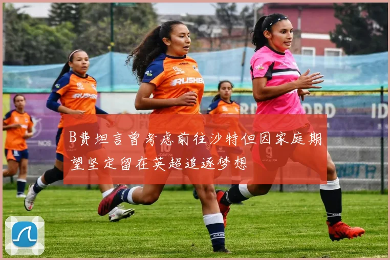 B费坦言曾考虑前往沙特但因家庭期望坚定留在英超追逐梦想