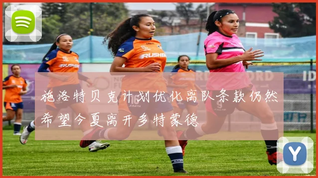 施洛特贝克计划优化离队条款仍然希望今夏离开多特蒙德