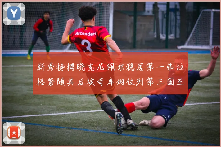 新秀榜揭晓克尼佩尔稳居第一弗拉格紧随其后埃奇库姆位列第三国王次轮秀强势上升至第四