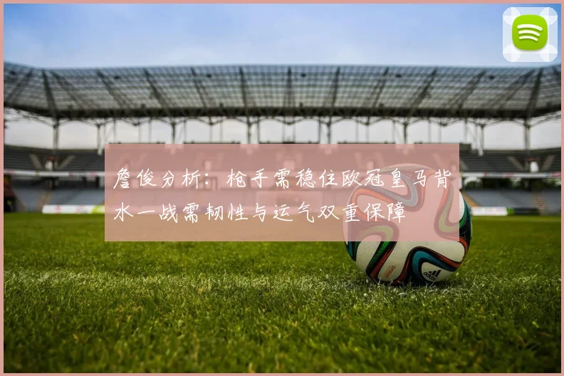 詹俊分析：枪手需稳住欧冠皇马背水一战需韧性与运气双重保障
